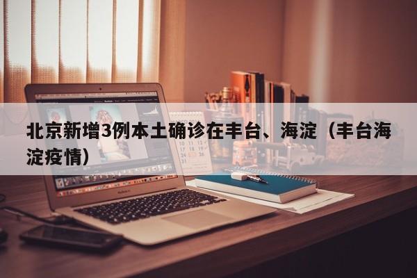 北京新增3例本土确诊在丰台、海淀（丰台海淀疫情）