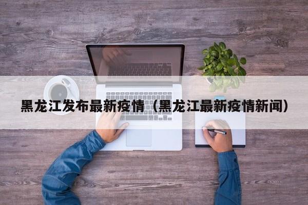 黑龙江发布最新疫情（黑龙江最新疫情新闻）