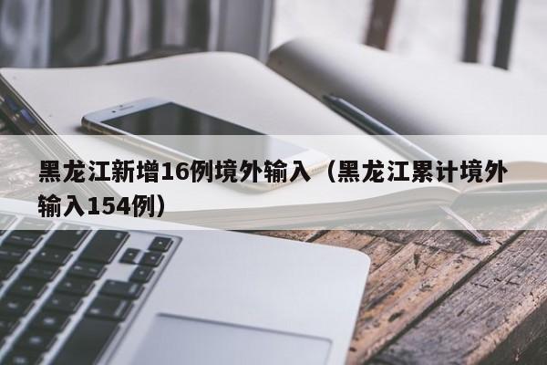 黑龙江新增16例境外输入（黑龙江累计境外输入154例）