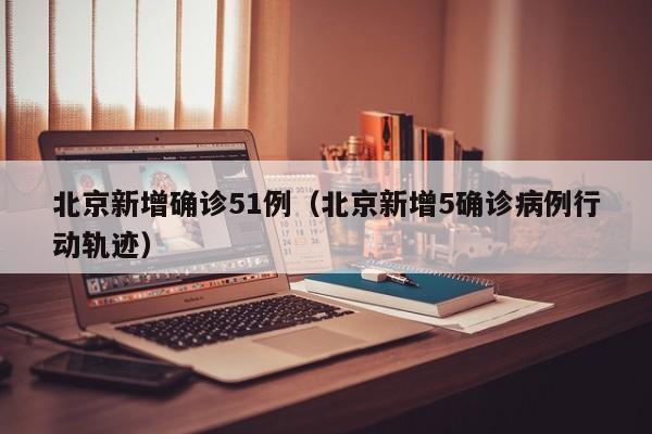 北京新增确诊51例（北京新增5确诊病例行动轨迹）