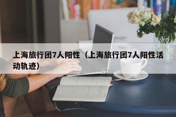 上海旅行团7人阳性（上海旅行团7人阳性活动轨迹）