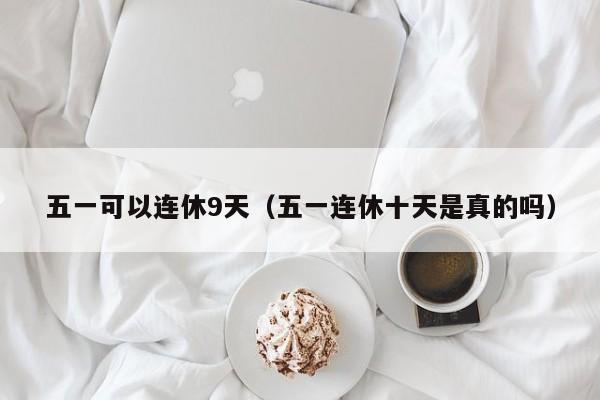 五一可以连休9天（五一连休十天是真的吗）