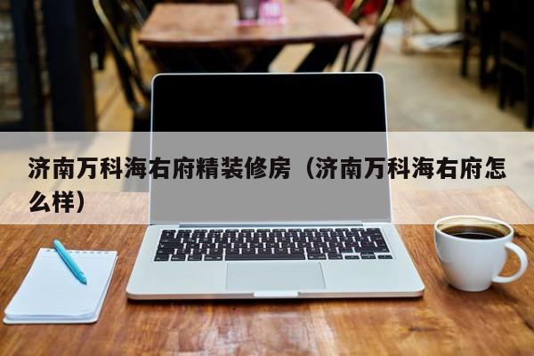 济南万科海右府精装修房（济南万科海右府怎么样）