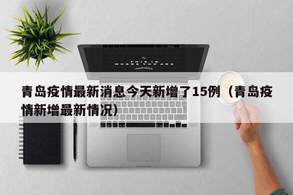 青岛疫情最新消息今天新增了15例（青岛疫情新增最新情况）