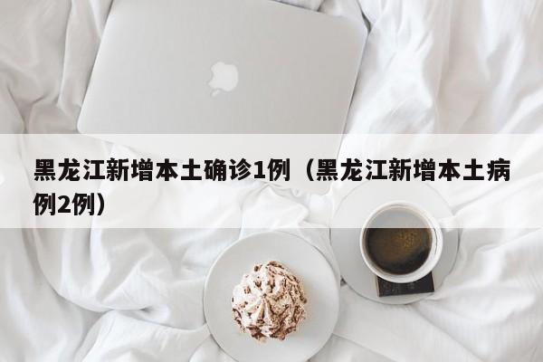 黑龙江新增本土确诊1例（黑龙江新增本土病例2例）