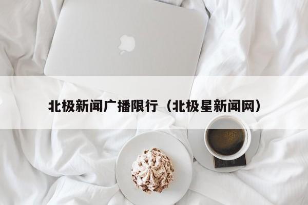 北极新闻广播限行（北极星新闻网）