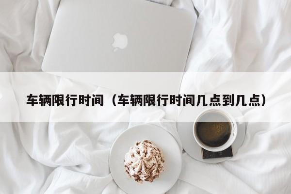 车辆限行时间（车辆限行时间几点到几点）
