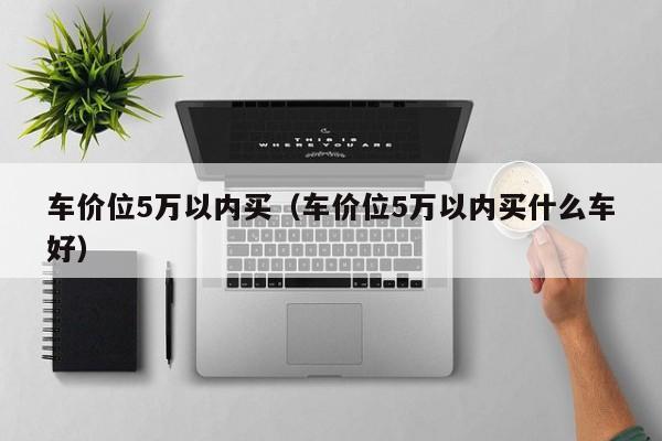 车价位5万以内买（车价位5万以内买什么车好）