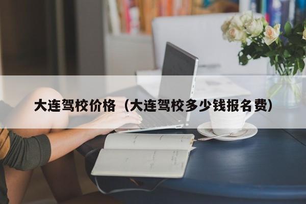 大连驾校价格（大连驾校多少钱报名费）