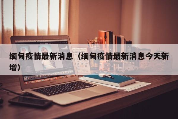 缅甸疫情最新消息（缅甸疫情最新消息今天新增）