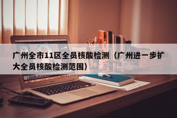 广州全市11区全员核酸检测（广州进一步扩大全员核酸检测范围）