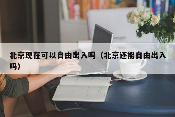 北京现在可以自由出入吗（北京还能自由出入吗）