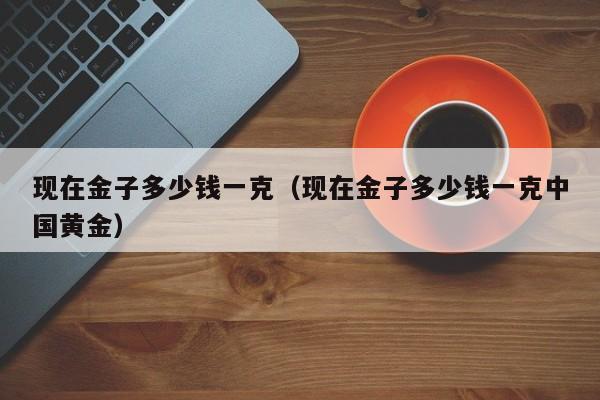 现在金子多少钱一克（现在金子多少钱一克中国黄金）