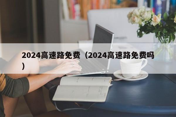 2024高速路免费（2024高速路免费吗）