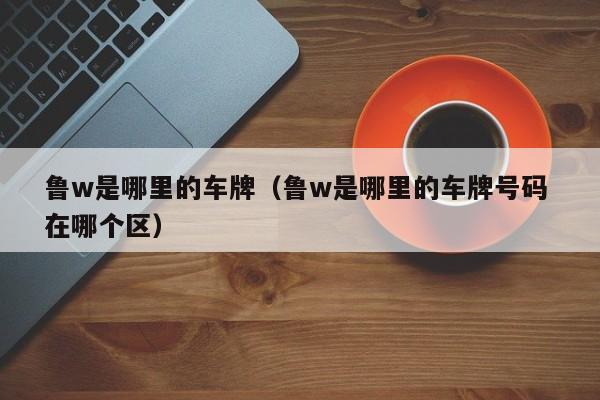 鲁w是哪里的车牌（鲁w是哪里的车牌号码 在哪个区）