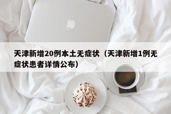 天津新增20例本土无症状（天津新增1例无症状患者详情公布）