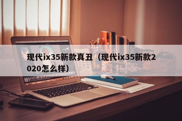 现代ix35新款真丑（现代ix35新款2020怎么样）