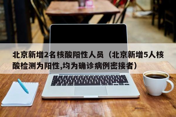 北京新增2名核酸阳性人员（北京新增5人核酸检测为阳性,均为确诊病例密接者）