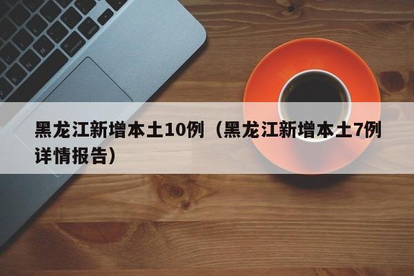 黑龙江新增本土10例（黑龙江新增本土7例详情报告）