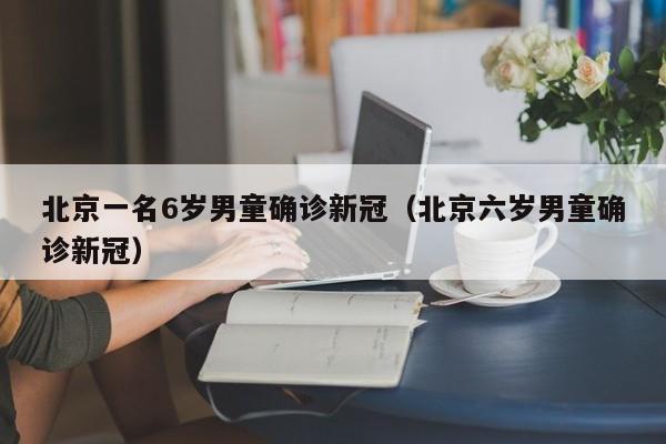 北京一名6岁男童确诊新冠（北京六岁男童确诊新冠）
