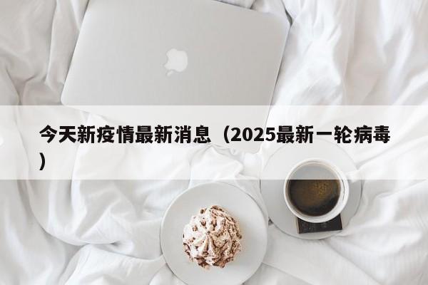 今天新疫情最新消息（2025最新一轮病毒）