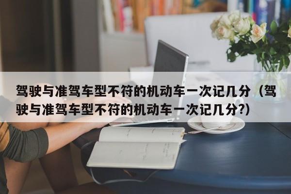驾驶与准驾车型不符的机动车一次记几分（驾驶与准驾车型不符的机动车一次记几分?）