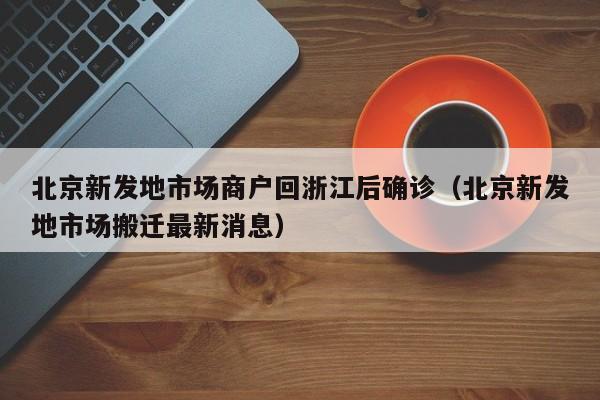 北京新发地市场商户回浙江后确诊（北京新发地市场搬迁最新消息）