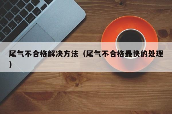尾气不合格解决方法（尾气不合格最快的处理）