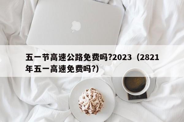 五一节高速公路免费吗?2023（2821年五一高速免费吗?）