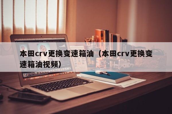 本田crv更换变速箱油（本田crv更换变速箱油视频）