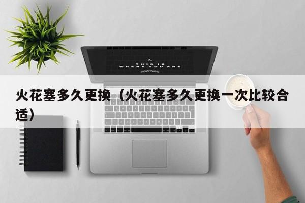 火花塞多久更换（火花塞多久更换一次比较合适）