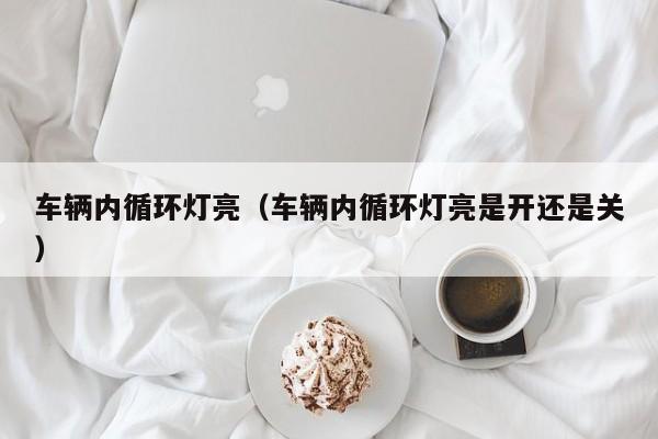 车辆内循环灯亮（车辆内循环灯亮是开还是关）