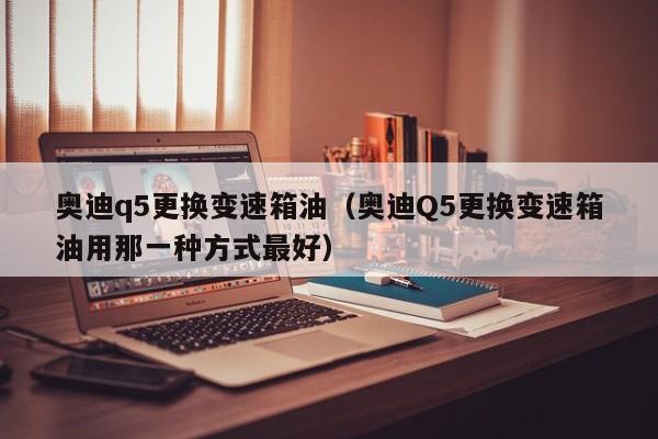 奥迪q5更换变速箱油（奥迪Q5更换变速箱油用那一种方式最好）