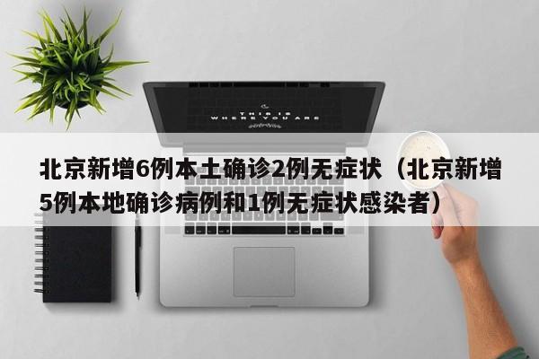 北京新增6例本土确诊2例无症状（北京新增5例本地确诊病例和1例无症状感染者）