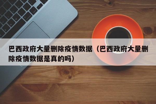 巴西政府大量删除疫情数据（巴西政府大量删除疫情数据是真的吗）