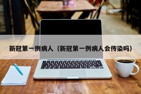 新冠第一例病人（新冠第一例病人会传染吗）
