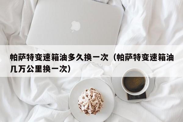 帕萨特变速箱油多久换一次（帕萨特变速箱油几万公里换一次）