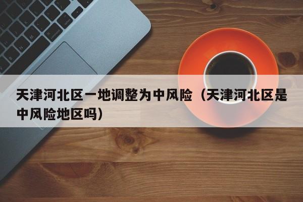 天津河北区一地调整为中风险（天津河北区是中风险地区吗）