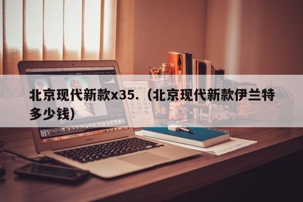 北京现代新款x35.（北京现代新款伊兰特多少钱）