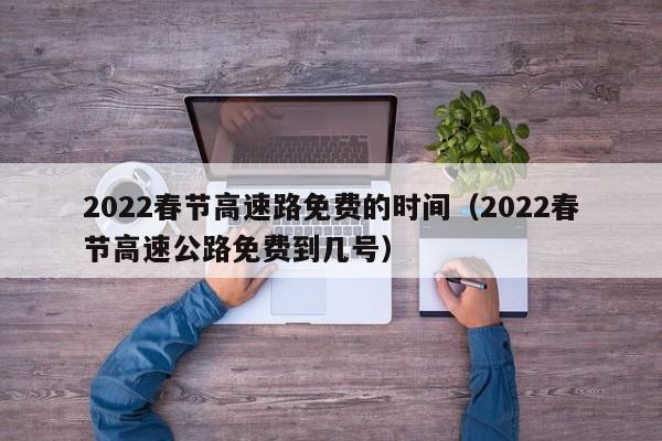 2022春节高速路免费的时间（2022春节高速公路免费到几号）