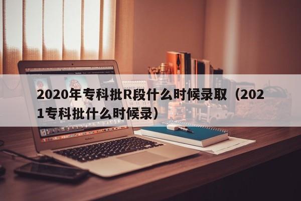 2020年专科批R段什么时候录取（2021专科批什么时候录）