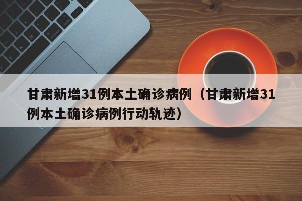 甘肃新增31例本土确诊病例（甘肃新增31例本土确诊病例行动轨迹）