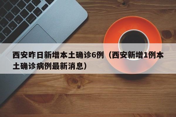 西安昨日新增本土确诊6例（西安新增1例本土确诊病例最新消息）