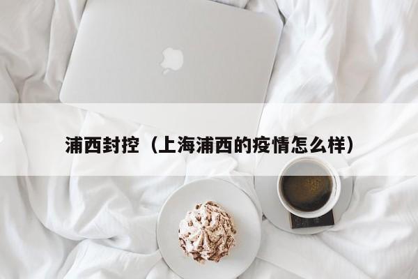 浦西封控（上海浦西的疫情怎么样）