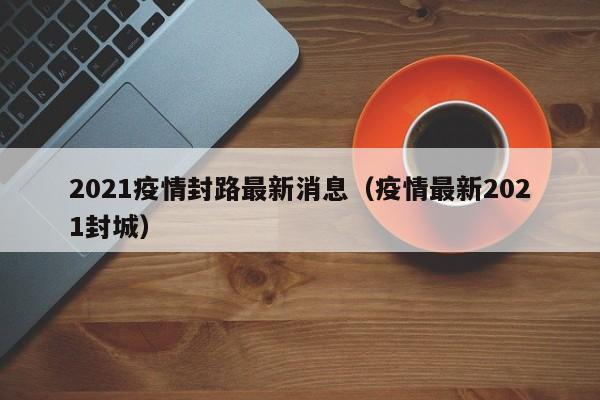 2021疫情封路最新消息（疫情最新2021封城）