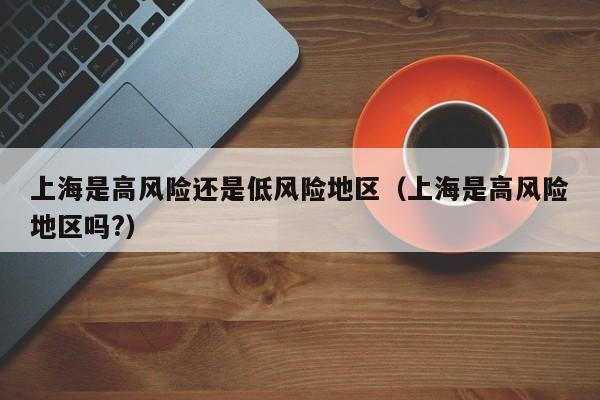上海是高风险还是低风险地区（上海是高风险地区吗?）