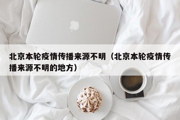 北京本轮疫情传播来源不明（北京本轮疫情传播来源不明的地方）