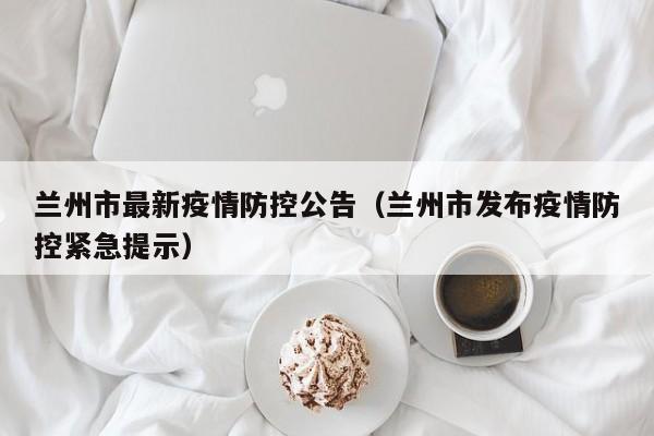 兰州市最新疫情防控公告（兰州市发布疫情防控紧急提示）
