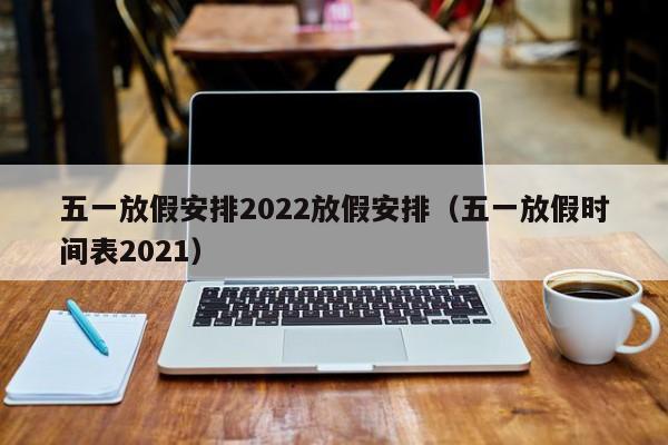 五一放假安排2022放假安排（五一放假时间表2021）