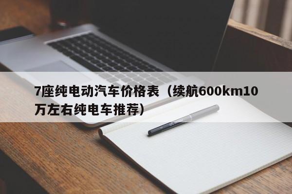 7座纯电动汽车价格表（续航600km10万左右纯电车推荐）